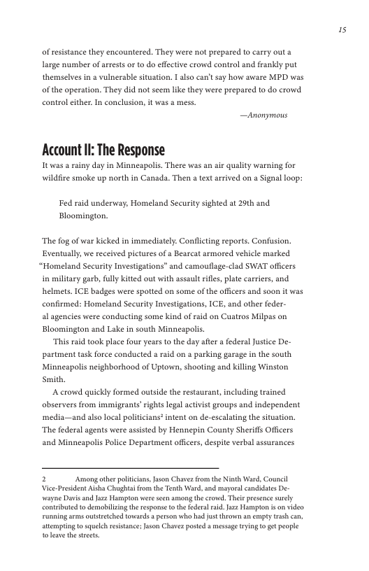 of resistance they encountered. They were not prepared to carry out a Large number of arrests or to do effective crowd control and frankly put themselves in a vulnerable situation. 1 also can’t say how aware MPD was of the operation. They did not seem like they were prepared to do crowd. control either. In conclusion, it was a mess.  [ r—  Account II: The Response  Itwas a rainy day in Minneapolis. There was an air quality warning for wildfire smoke up north in Canada. Then a text arrived on a Signal loop:  Fed raid underway, Homeland Security sighted at 20th and Bloomington.  The fog of war kicked in immediately. Conflicting reports. Confusion. Eventually, we received pictures of a Bearcat armored vehicle marked.  “Homeland Security Investigations” and camouflage-clad SWAT officers in military garb, fully kitted out with assault riles, plate carriers, and helmets. ICE badges were spotted on some of the officers and soon it was confirmed: Homeland Securiy Investigations, ICE, and other feder- al agencies were conducting some kind of raid on Cuatros Milpas on Bloomington and Lake in south Minneapolis.  “This raid took place four years to the day after a federal Justice De- partment task force conducted & raid on  parking garage in the south Minneapolis neighborhood of Uptown, shooting and killing Winston Smith,  A crowd quickly formed outside the restaurant,including trained abservers from immigrants’rights legal actvist geoups and independent ‘media—and also local politiians? intent on de-escalating the situation. ‘The federal agents were assisted by Hennepin County Sheriffs Offcers and Minneapolis Police Department officers, despite verbal assurances  2 Among other poltcisns,Json Chavez o the Ninth Ward, Council Vice-President Aishs Chughta rom th Tenth Ward, nd mayorslcandidats De- wayne Davis and Jazz Hampton we seen among thecrowd. Thlr presence srely contrbuted todemabilizingthe response o the federal rud.Jz2 Hampton i o video runming am outtretched tovsards a person who had just throven an empy trssh can, stmping o sk esisance s Chave ot mesage ing 0 e peope  i 